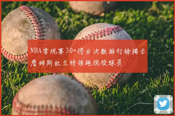 NBA常规赛30+得分次数排行榜揭示詹姆斯杜兰特领跑现役球员