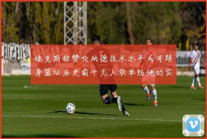 福克斯称赞伦纳德技术水平或可跻身篮坛历史前十无人敢单防他的实力