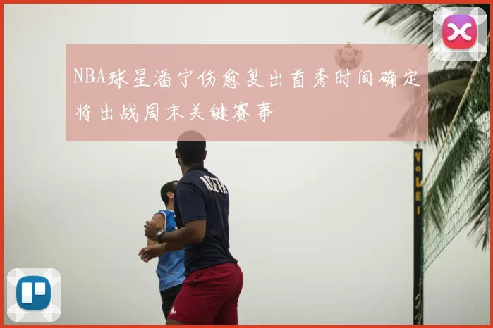 NBA球星潘宁伤愈复出首秀时间确定将出战周末关键赛事
