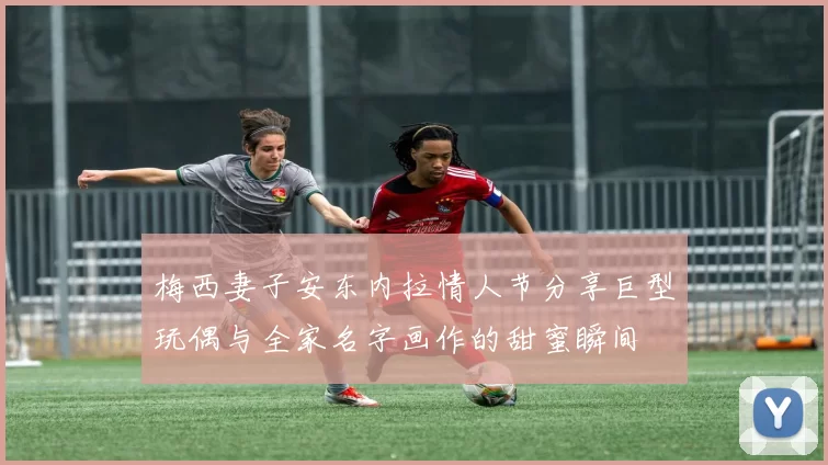 梅西妻子安东内拉情人节分享巨型玩偶与全家名字画作的甜蜜瞬间