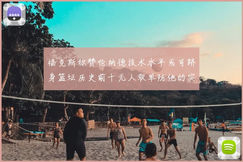福克斯称赞伦纳德技术水平或可跻身篮坛历史前十无人敢单防他的实力