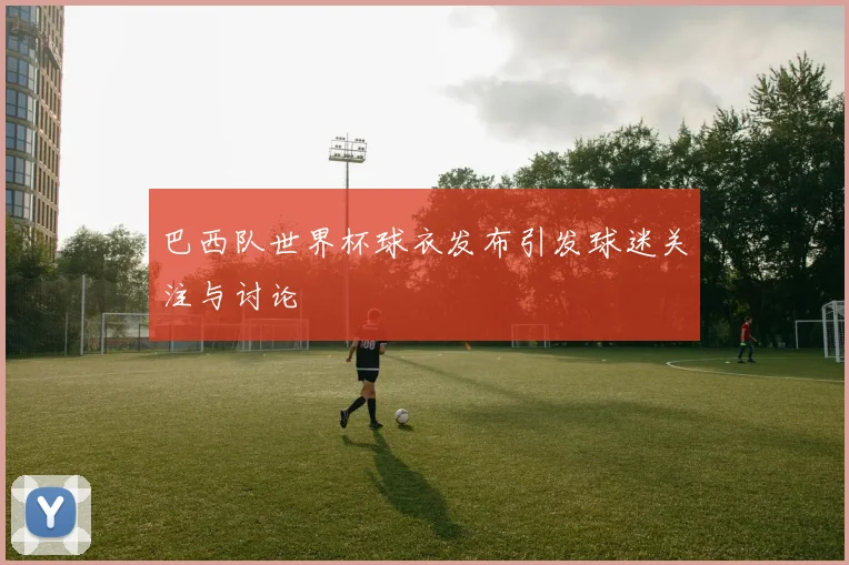 巴西队世界杯球衣发布引发球迷关注与讨论