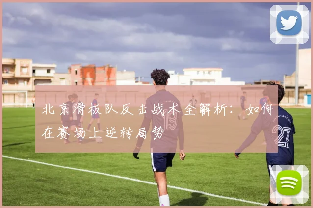 北京滑板队反击战术全解析:如何在赛场上逆转局势