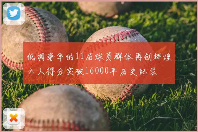 低调奢华的11届球员群体再创辉煌六人得分突破16000平历史纪录