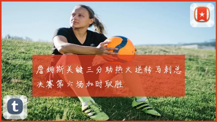 詹姆斯关键三分助热火逆转马刺总决赛第六场加时取胜