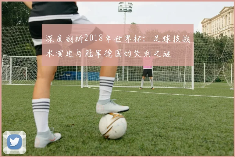 深度剖析2018年世界杯：足球技战术演进与冠军德国的失利之谜