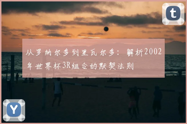 从罗纳尔多到里瓦尔多：解析2002年世界杯3R组合的默契法则