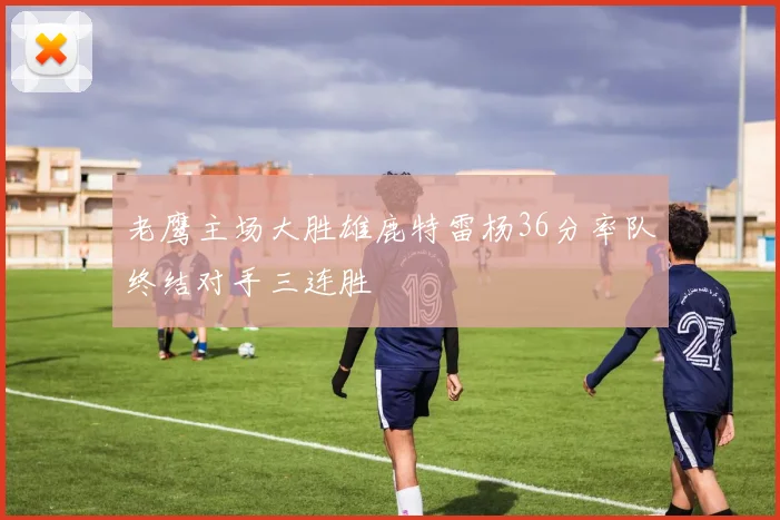 老鹰主场大胜雄鹿特雷杨36分率队终结对手三连胜