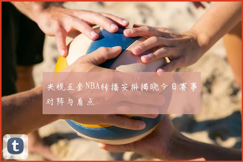 央视五套NBA转播安排揭晓今日赛事对阵与看点