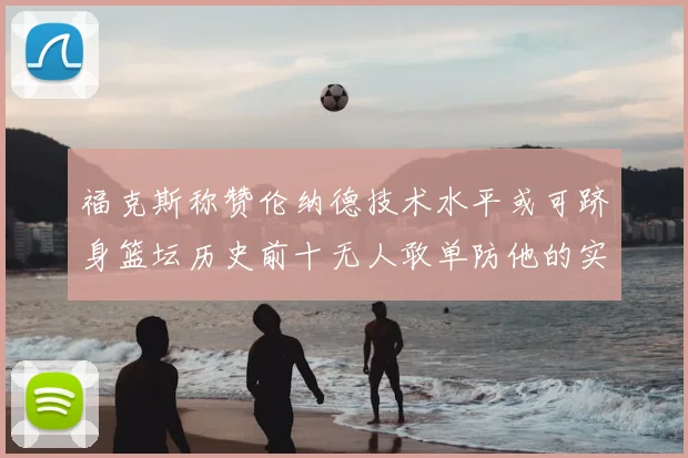 福克斯称赞伦纳德技术水平或可跻身篮坛历史前十无人敢单防他的实力