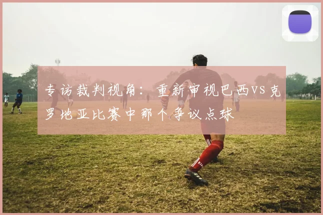 专访裁判视角：重新审视巴西vs克罗地亚比赛中那个争议点球