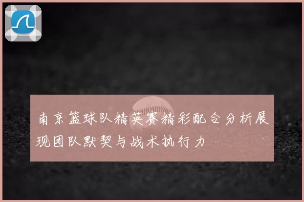 南京篮球队精英赛精彩配合分析展现团队默契与战术执行力