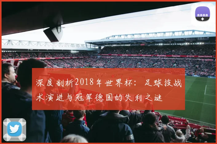深度剖析2018年世界杯:足球技战术演进与冠军德国的失利之谜