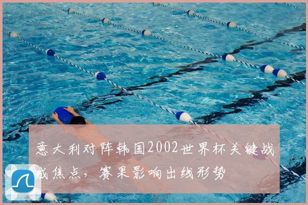 意大利对阵韩国2002世界杯关键战成焦点,赛果影响出线形势