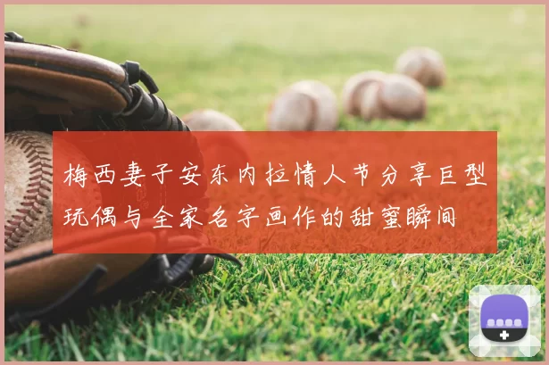 梅西妻子安东内拉情人节分享巨型玩偶与全家名字画作的甜蜜瞬间