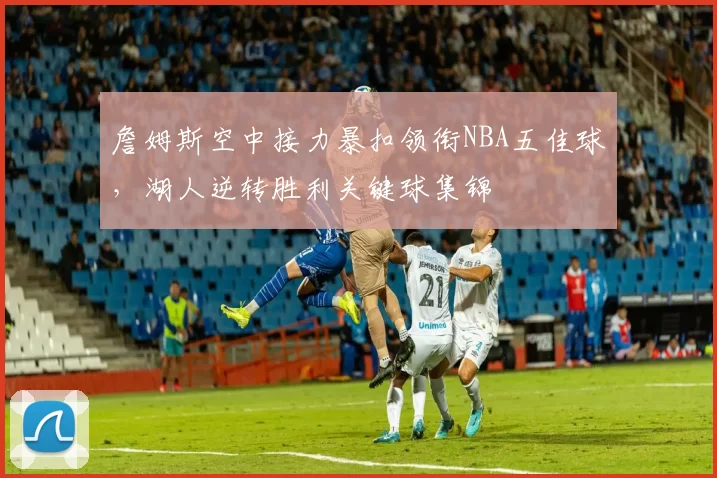 詹姆斯空中接力暴扣领衔NBA五佳球，湖人逆转胜利关键球集锦