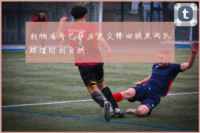 利物浦与巴萨历史交锋回顾及两队辉煌时刻分析