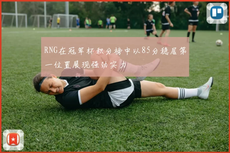 RNG在冠军杯积分榜中以85分稳居第一位置展现强劲实力