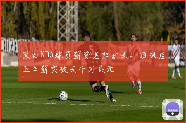 黑白NBA球员薪资差距扩大,顶级后卫年薪突破五千万美元