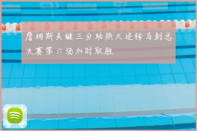 詹姆斯关键三分助热火逆转马刺总决赛第六场加时取胜