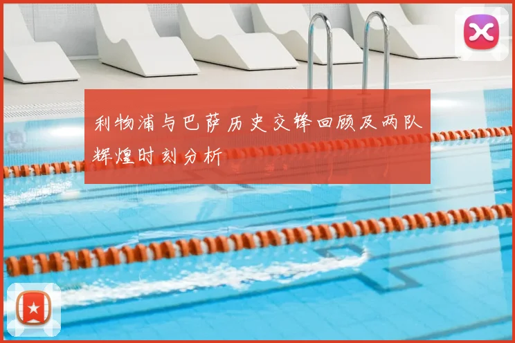 利物浦与巴萨历史交锋回顾及两队辉煌时刻分析