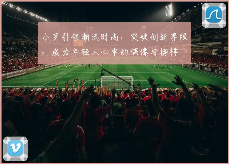 小罗引领潮流时尚，突破创新界限，成为年轻人心中的偶像与榜样