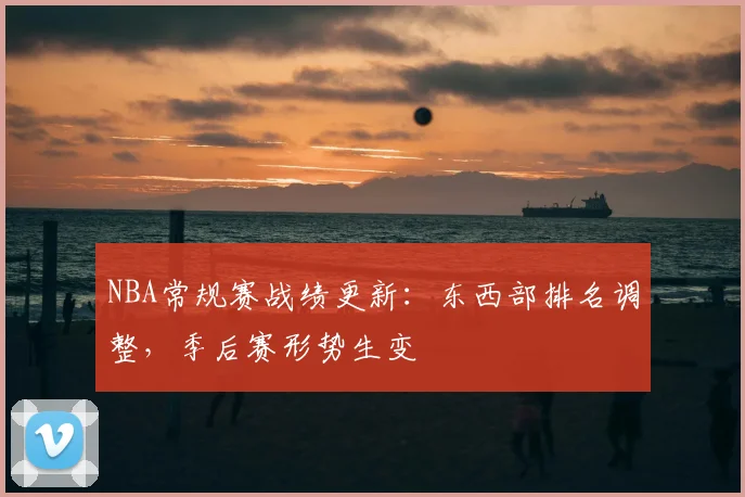 NBA常规赛战绩更新:东西部排名调整,季后赛形势生变