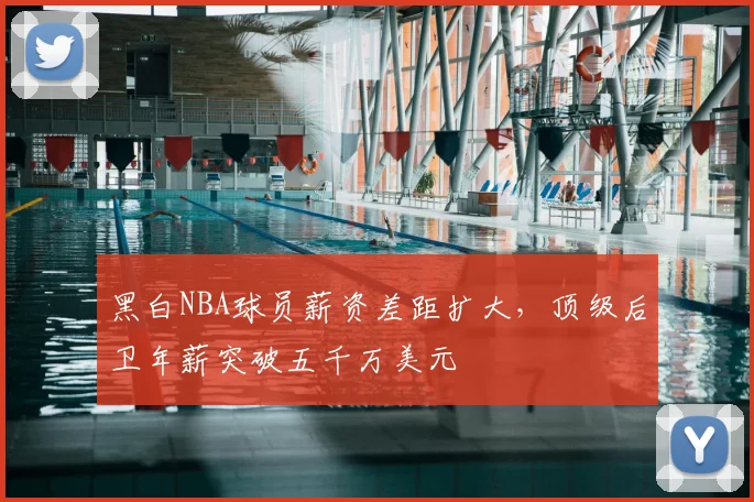 黑白NBA球员薪资差距扩大,顶级后卫年薪突破五千万美元