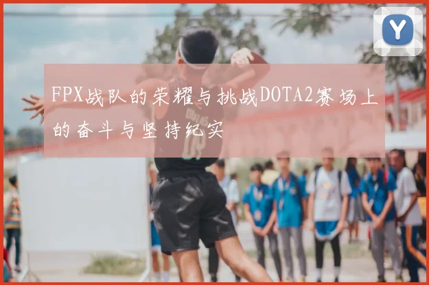 FPX战队的荣耀与挑战DOTA2赛场上的奋斗与坚持纪实
