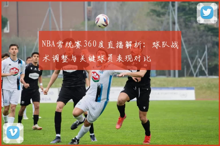NBA常规赛360度直播解析：球队战术调整与关键球员表现对比