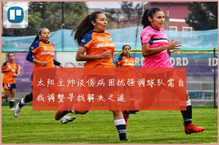 太阳主帅谈伤病困扰强调球队需自我调整寻找解决之道