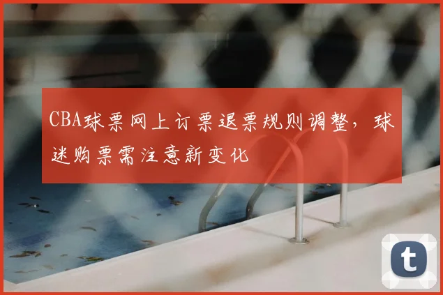CBA球票网上订票退票规则调整，球迷购票需注意新变化