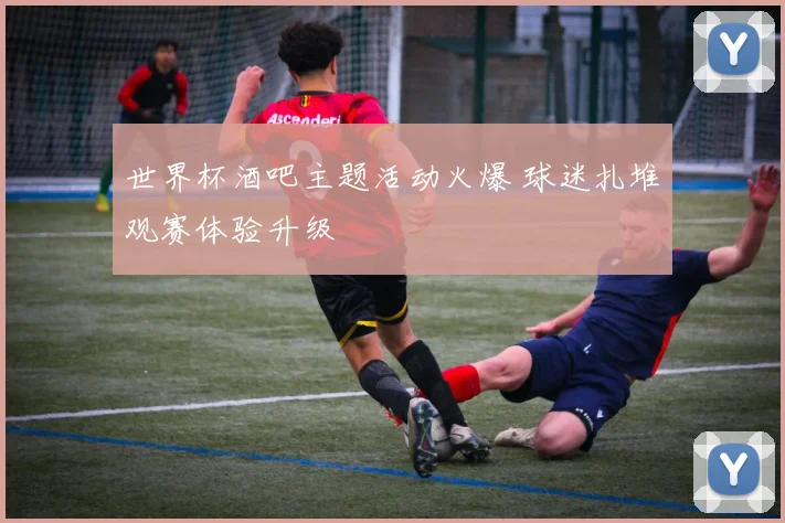 世界杯酒吧主题活动火爆 球迷扎堆观赛体验升级