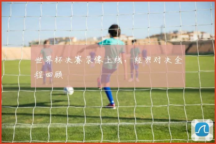 世界杯决赛录像上线，经典对决全程回顾