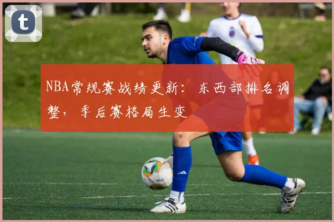 NBA常规赛战绩更新：东西部排名调整，季后赛格局生变