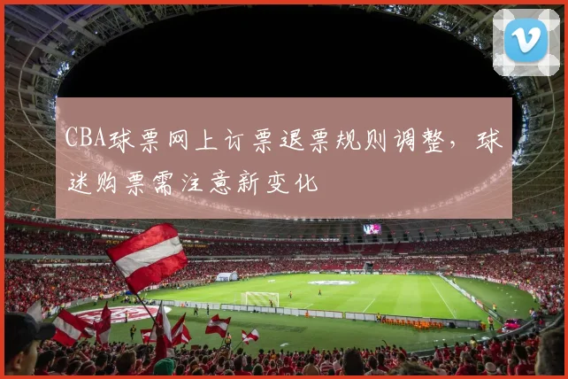CBA球票网上订票退票规则调整，球迷购票需注意新变化