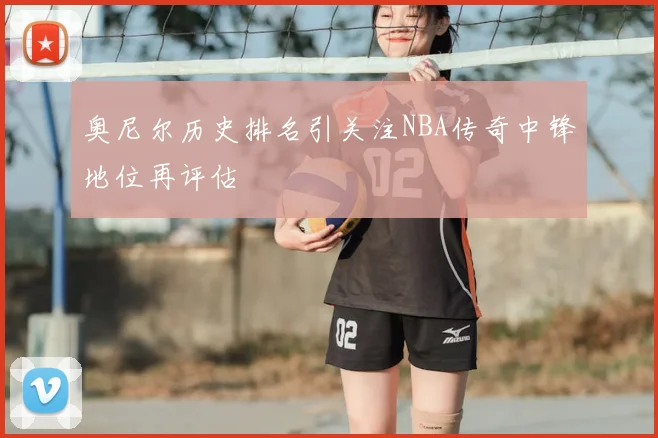 奥尼尔历史排名引关注NBA传奇中锋地位再评估