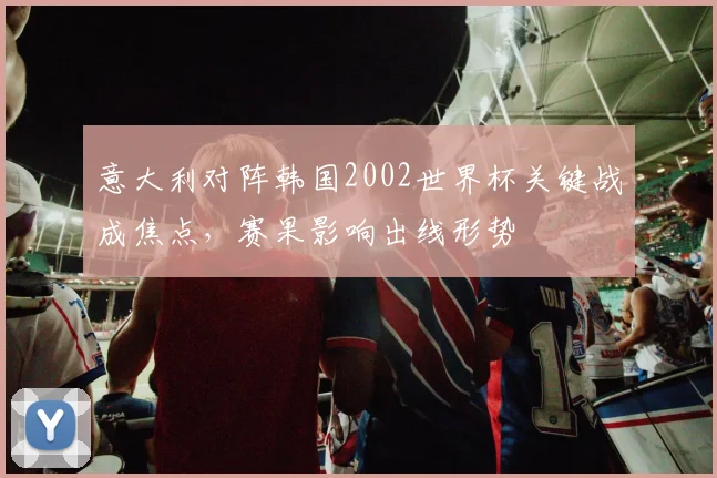 意大利对阵韩国2002世界杯关键战成焦点，赛果影响出线形势