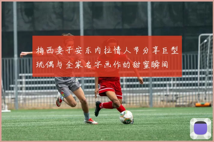 梅西妻子安东内拉情人节分享巨型玩偶与全家名字画作的甜蜜瞬间