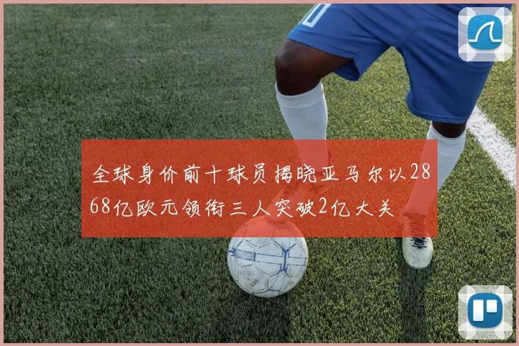 全球身价前十球员揭晓亚马尔以2868亿欧元领衔三人突破2亿大关