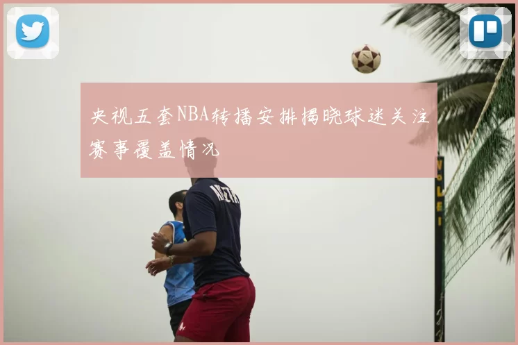 央视五套NBA转播安排揭晓球迷关注赛事覆盖情况