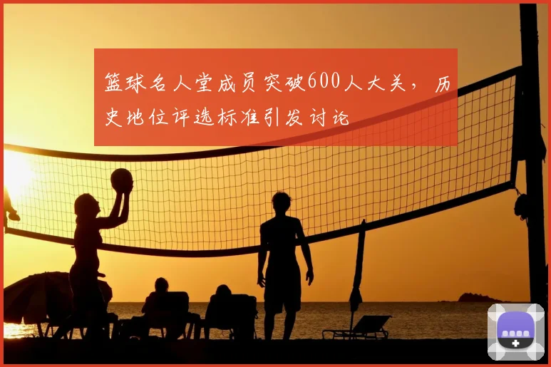 篮球名人堂成员突破600人大关，历史地位评选标准引发讨论