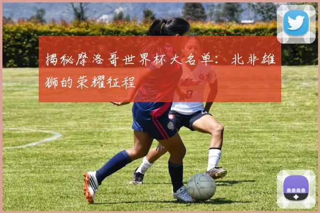 揭秘摩洛哥世界杯大名单：北非雄狮的荣耀征程