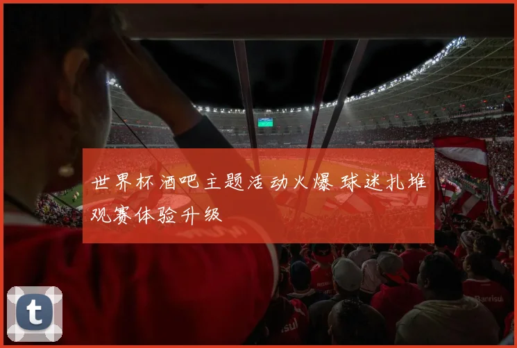 世界杯酒吧主题活动火爆 球迷扎堆观赛体验升级