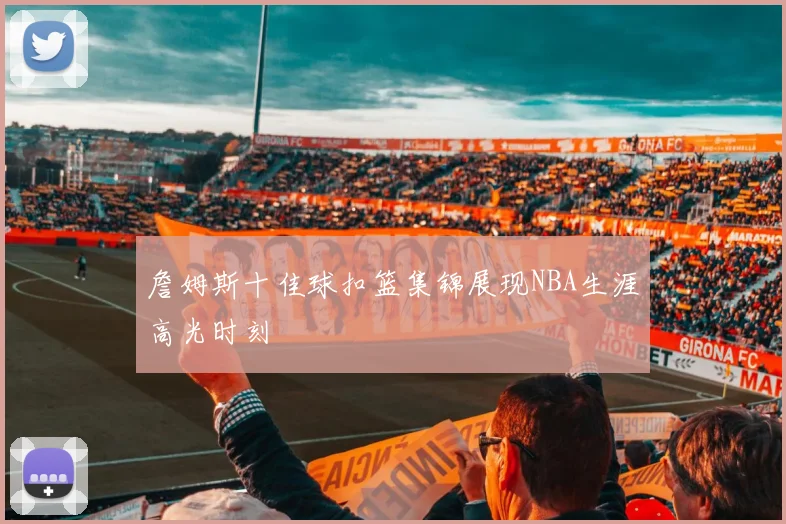 詹姆斯十佳球扣篮集锦展现NBA生涯高光时刻
