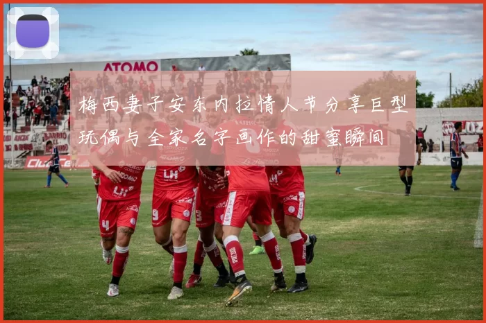 梅西妻子安东内拉情人节分享巨型玩偶与全家名字画作的甜蜜瞬间