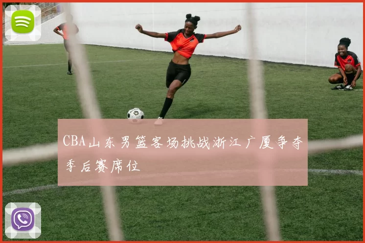 CBA山东男篮客场挑战浙江广厦争夺季后赛席位