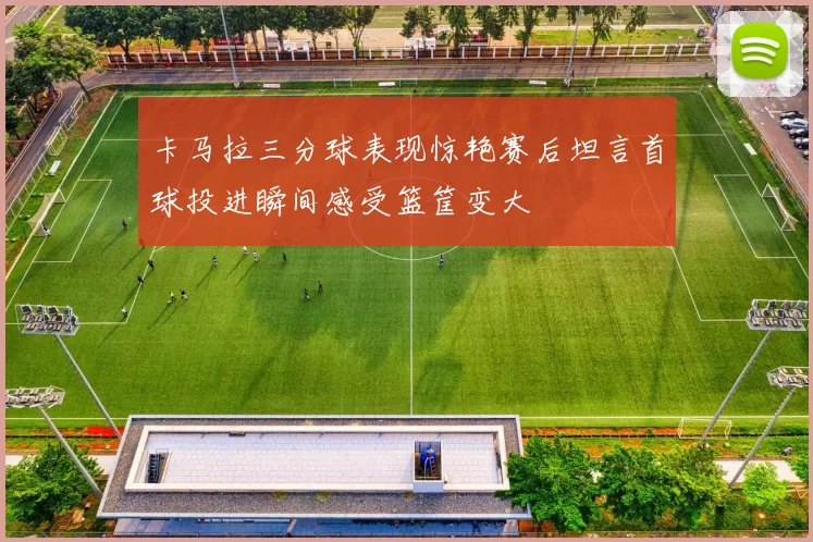 卡马拉三分球表现惊艳赛后坦言首球投进瞬间感受篮筐变大