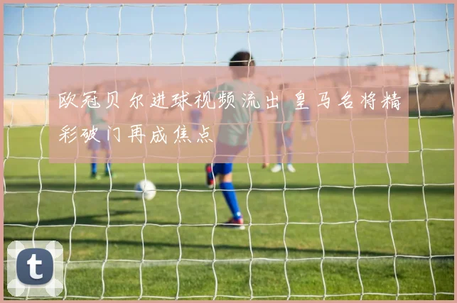 欧冠贝尔进球视频流出 皇马名将精彩破门再成焦点