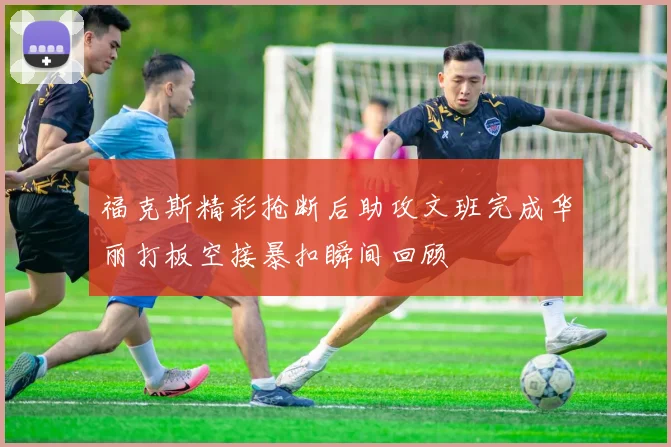 福克斯精彩抢断后助攻文班完成华丽打板空接暴扣瞬间回顾